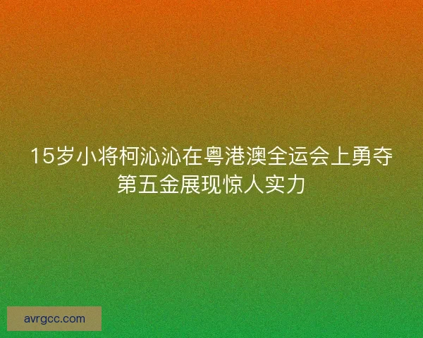 15岁小将柯沁沁在粤港澳全运会上勇夺第五金展现惊人实力