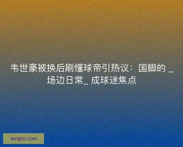 韦世豪被换后刷懂球帝引热议：国脚的 _场边日常_ 成球迷焦点