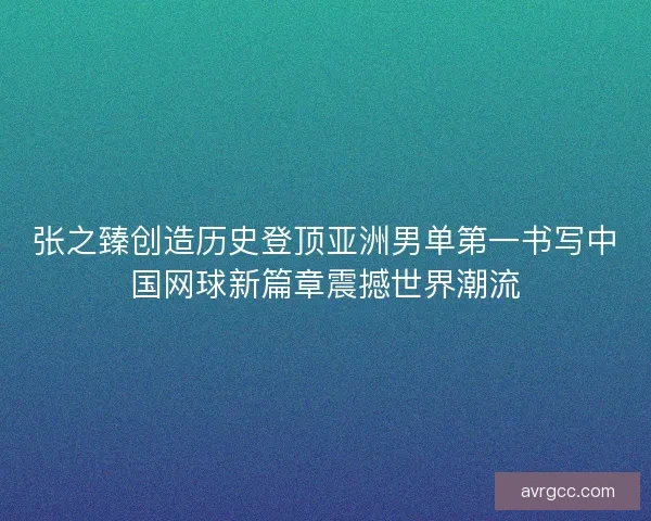 张之臻创造历史登顶亚洲男单第一书写中国网球新篇章震撼世界潮流