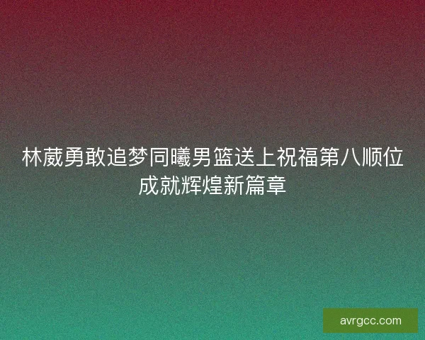 林葳勇敢追梦同曦男篮送上祝福第八顺位成就辉煌新篇章