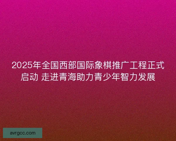 2025年全国西部国际象棋推广工程正式启动 走进青海助力青少年智力发展