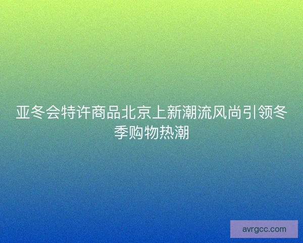 亚冬会特许商品北京上新潮流风尚引领冬季购物热潮