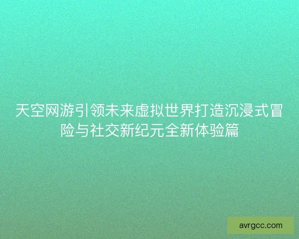 天空网游引领未来虚拟世界打造沉浸式冒险与社交新纪元全新体验篇