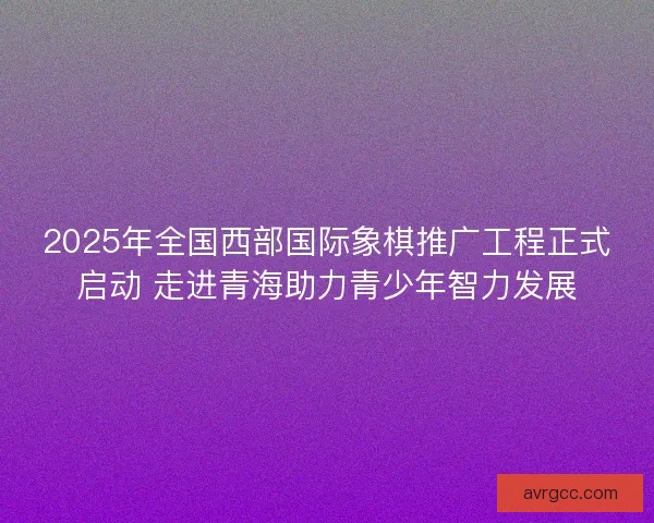 2025年全国西部国际象棋推广工程正式启动 走进青海助力青少年智力发展