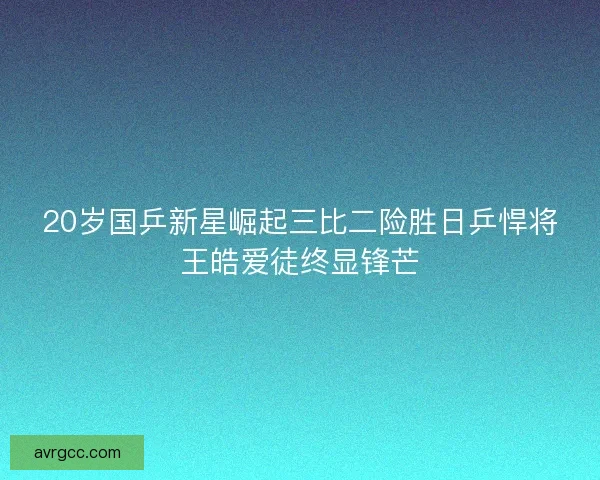 20岁国乒新星崛起三比二险胜日乒悍将王皓爱徒终显锋芒