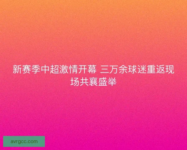 新赛季中超激情开幕 三万余球迷重返现场共襄盛举