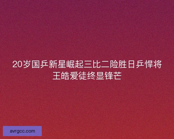 20岁国乒新星崛起三比二险胜日乒悍将王皓爱徒终显锋芒