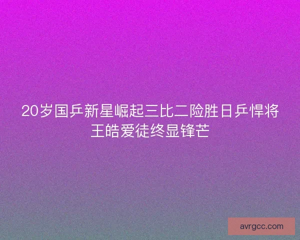 20岁国乒新星崛起三比二险胜日乒悍将王皓爱徒终显锋芒