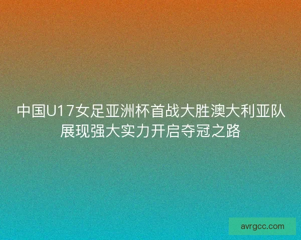 中国U17女足亚洲杯首战大胜澳大利亚队展现强大实力开启夺冠之路