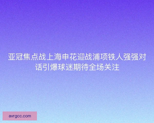 亚冠焦点战上海申花迎战浦项铁人强强对话引爆球迷期待全场关注